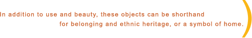 In addition to use and beauty, these objects can be shorthand for belonging and ethnic heritage, or a symbol of home. In addition to use and beauty, these objects can be shorthand for belonging and ethnic heritage, or a symbol of home.